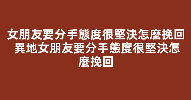 女朋友要分手態度很堅決怎麼挽回 異地女朋友要分手態度很堅決怎麼挽回